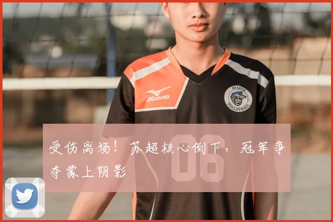 受伤离场！苏超核心倒下，冠军争夺蒙上阴影