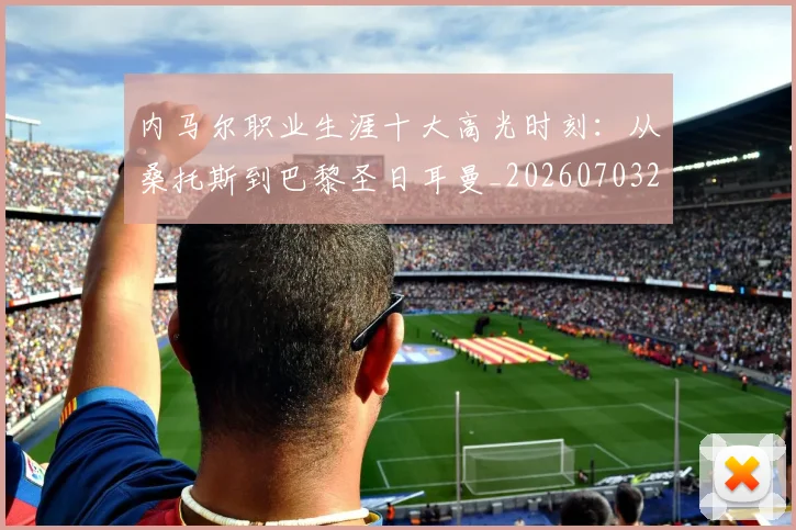内马尔职业生涯十大高光时刻：从桑托斯到巴黎圣日耳曼_20260703215505_20260718005339