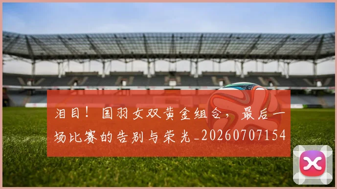 泪目！国羽女双黄金组合，最后一场比赛的告别与荣光_20260707154312