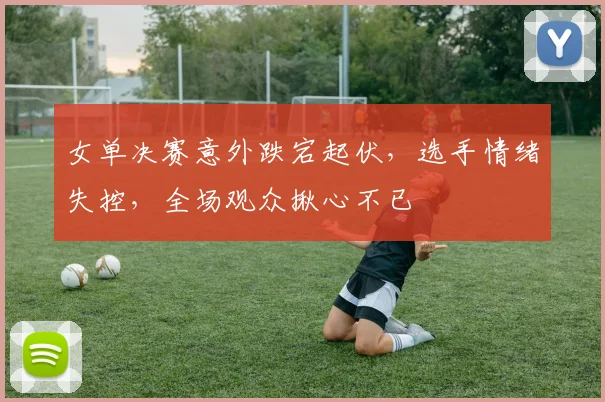 女单决赛意外跌宕起伏，选手情绪失控，全场观众揪心不已