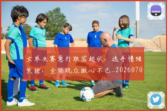 女单决赛意外跌宕起伏,选手情绪失控,全场观众揪心不已_20260703230057