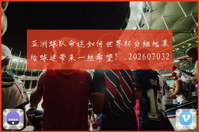 亚洲球队命运如何世界杯分组结果给球迷带来一丝希望！_20260703211523