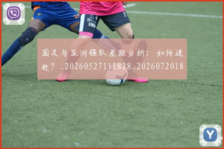 国足与亚洲强队差距分析：如何追赶？_20260527111828_20260720180511