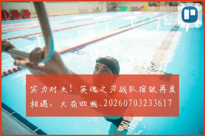 实力对决!英魂之刃战队宿敌再度相遇,火花四溅_20260703233617