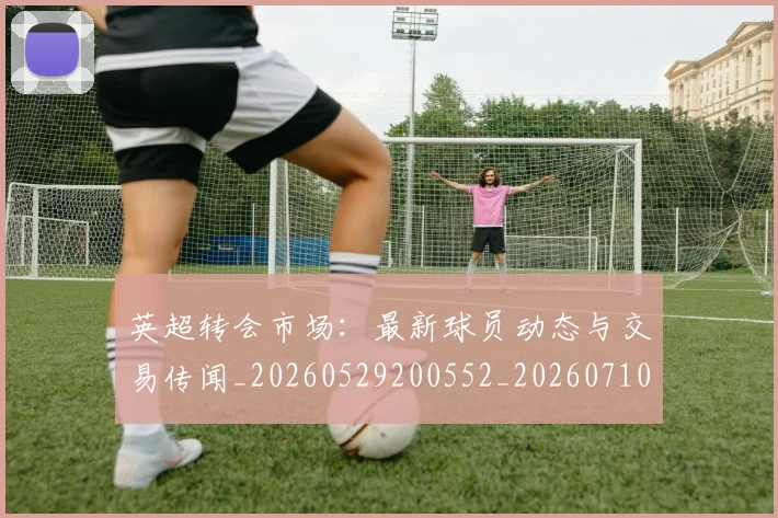 英超转会市场：最新球员动态与交易传闻_20260529200552_20260710010307