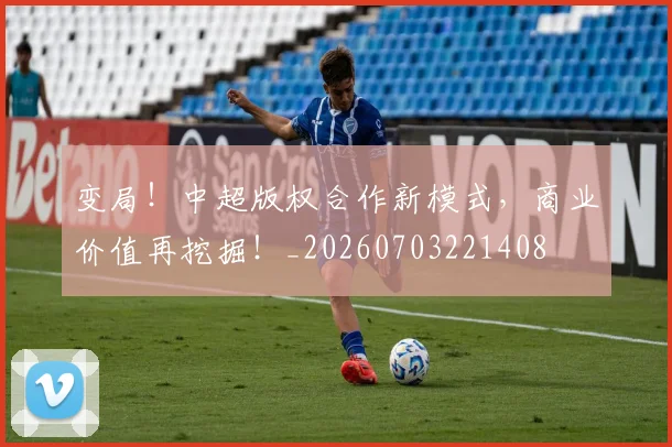 变局！中超版权合作新模式，商业价值再挖掘！_20260703221408