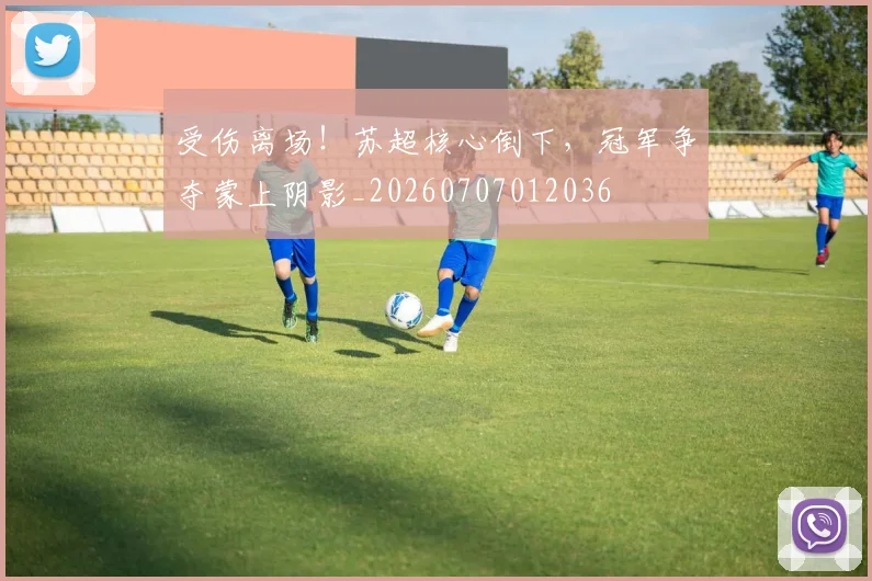 受伤离场！苏超核心倒下，冠军争夺蒙上阴影_20260707012036