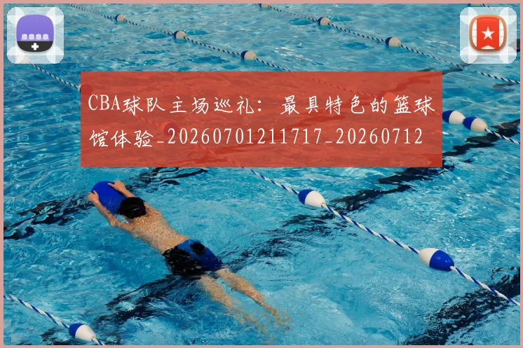CBA球队主场巡礼：最具特色的篮球馆体验_20260701211717_20260712045957