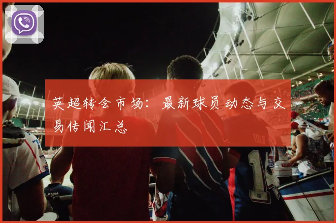 英超转会市场：最新球员动态与交易传闻汇总