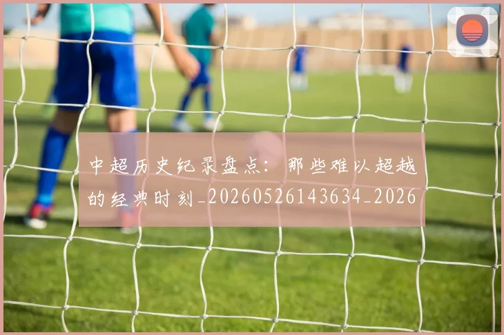 中超历史纪录盘点：那些难以超越的经典时刻_20260526143634_20260703204135