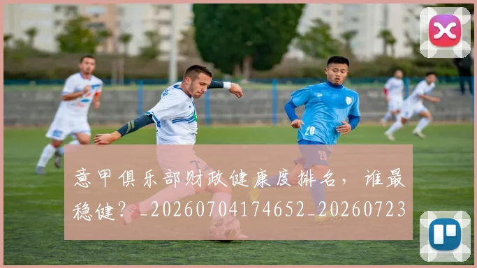 意甲俱乐部财政健康度排名，谁最稳健？_20260704174652_20260723174125