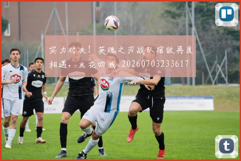 实力对决！英魂之刃战队宿敌再度相遇，火花四溅_20260703233617