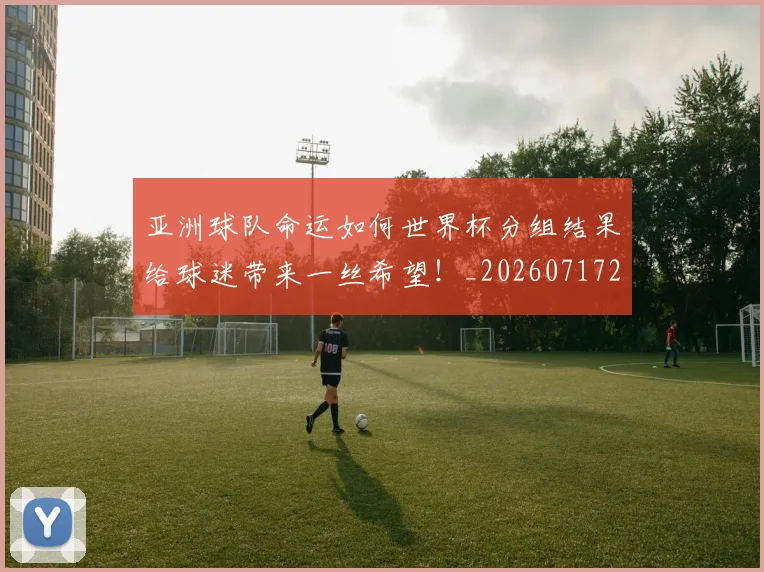 亚洲球队命运如何世界杯分组结果给球迷带来一丝希望！_20260717235755