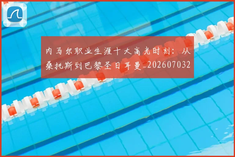 内马尔职业生涯十大高光时刻：从桑托斯到巴黎圣日耳曼_20260703215505_20260718005339
