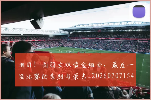 泪目!国羽女双黄金组合,最后一场比赛的告别与荣光_20260707154312