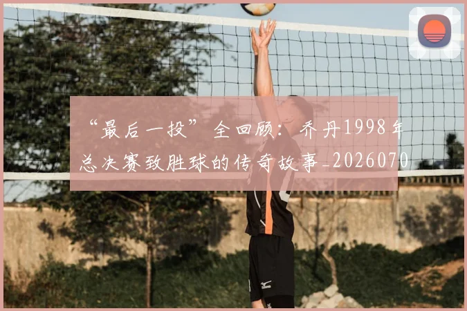 “最后一投”全回顾：乔丹1998年总决赛致胜球的传奇故事_20260702172718_20260715183123