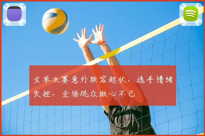 女单决赛意外跌宕起伏，选手情绪失控，全场观众揪心不已