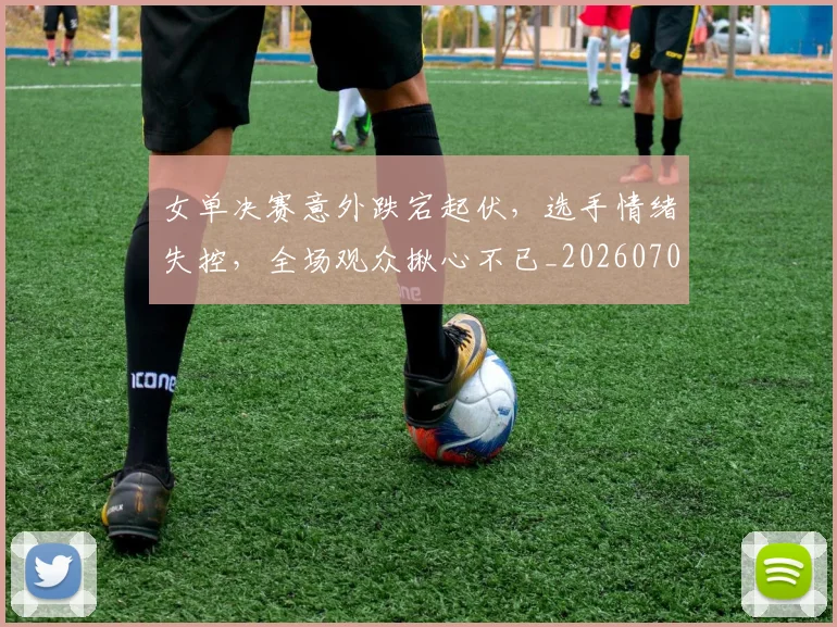 女单决赛意外跌宕起伏,选手情绪失控,全场观众揪心不已_20260703230057
