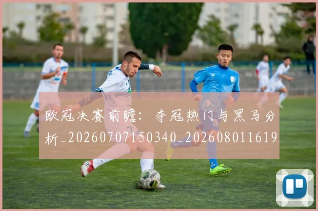 欧冠决赛前瞻:夺冠热门与黑马分析_20260707150340_20260801161926