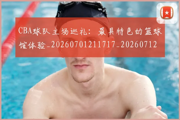 CBA球队主场巡礼：最具特色的篮球馆体验_20260701211717_20260712045957
