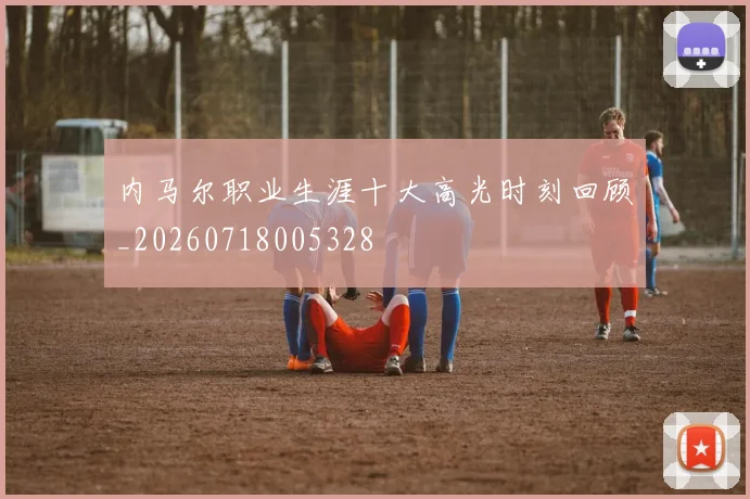 内马尔职业生涯十大高光时刻回顾_20260718005328