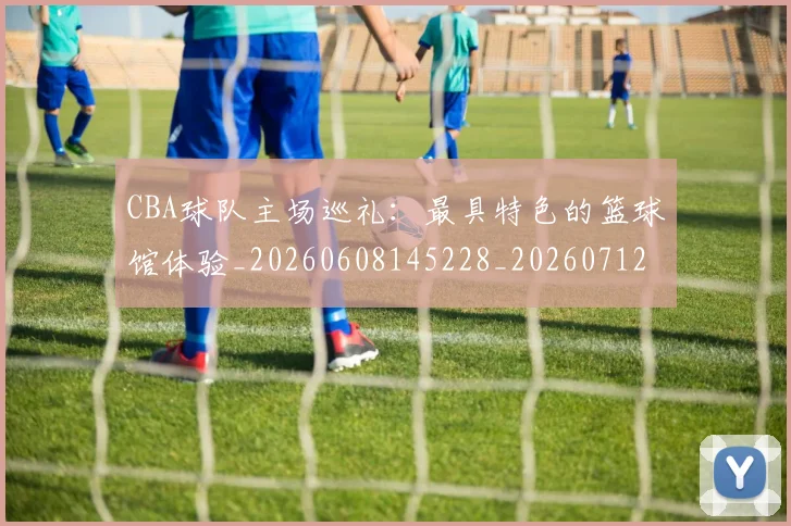 CBA球队主场巡礼：最具特色的篮球馆体验_20260608145228_20260712045954